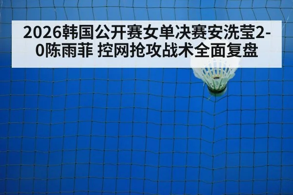 2026韩国公开赛女单决赛安洗莹2-0陈雨菲 控网抢攻战术全面复盘 | nine game